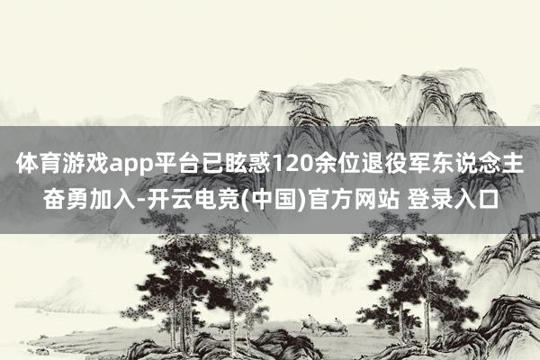体育游戏app平台已眩惑120余位退役军东说念主奋勇加入-开云电竞(中国)官方网站 登录入口