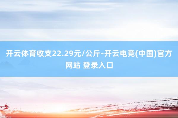 开云体育收支22.29元/公斤-开云电竞(中国)官方网站 登录入口