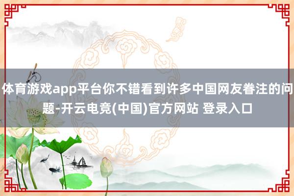 体育游戏app平台你不错看到许多中国网友眷注的问题-开云电竞(中国)官方网站 登录入口