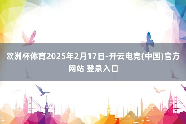 欧洲杯体育2025年2月17日-开云电竞(中国)官方网站 登录入口