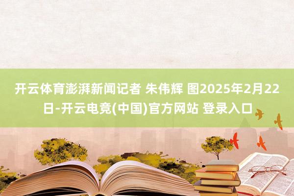 开云体育澎湃新闻记者 朱伟辉 图2025年2月22日-开云电竞(中国)官方网站 登录入口