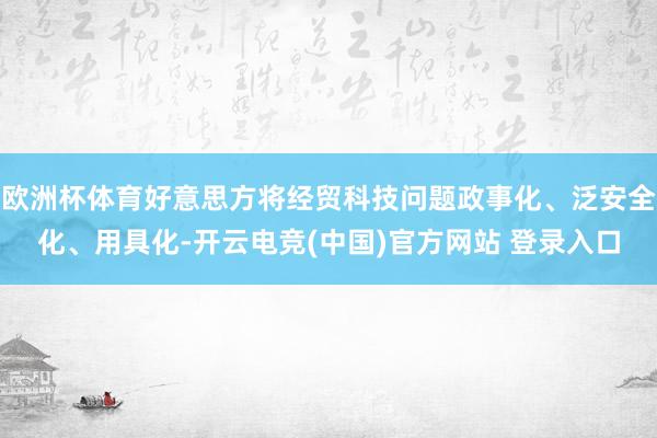 欧洲杯体育好意思方将经贸科技问题政事化、泛安全化、用具化-开云电竞(中国)官方网站 登录入口