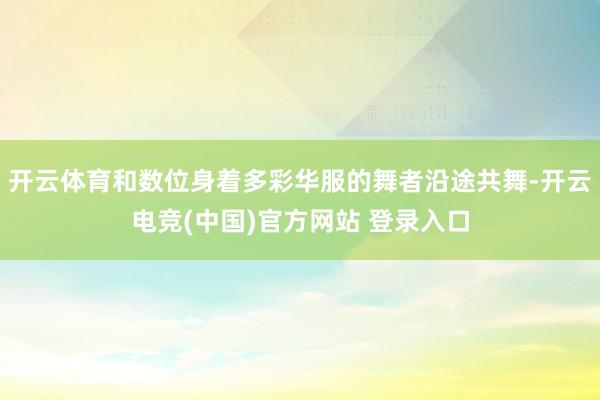 开云体育和数位身着多彩华服的舞者沿途共舞-开云电竞(中国)官方网站 登录入口
