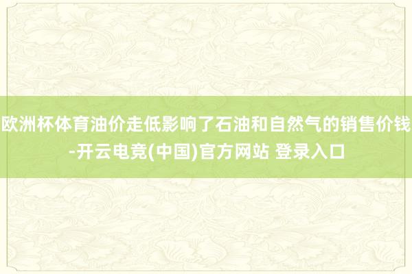 欧洲杯体育油价走低影响了石油和自然气的销售价钱-开云电竞(中国)官方网站 登录入口