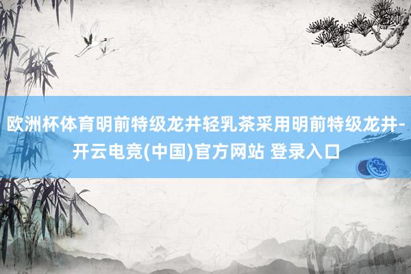 欧洲杯体育明前特级龙井轻乳茶采用明前特级龙井-开云电竞(中国)官方网站 登录入口
