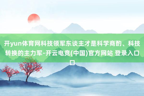 开yun体育网科技领军东谈主才是科学商酌、科技转换的主力军-开云电竞(中国)官方网站 登录入口