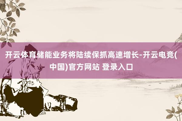 开云体育储能业务将陆续保抓高速增长-开云电竞(中国)官方网站 登录入口