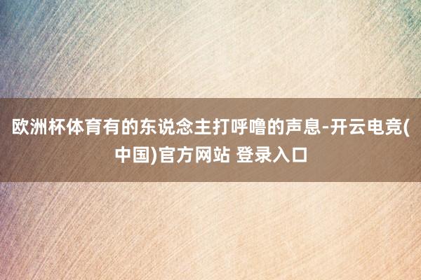 欧洲杯体育有的东说念主打呼噜的声息-开云电竞(中国)官方网站 登录入口
