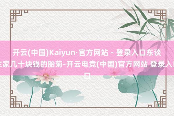 开云(中国)Kaiyun·官方网站 - 登录入口东谈主家几十块钱的胎菊-开云电竞(中国)官方网站 登录入口