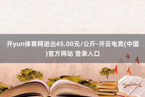 开yun体育网进出45.00元/公斤-开云电竞(中国)官方网站 登录入口