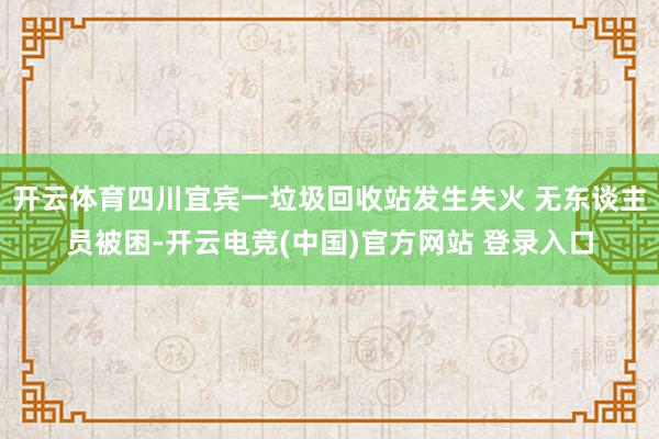 开云体育四川宜宾一垃圾回收站发生失火 无东谈主员被困-开云电竞(中国)官方网站 登录入口