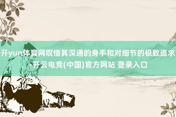 开yun体育网叹惜其深通的身手和对细节的极致追求-开云电竞(中国)官方网站 登录入口