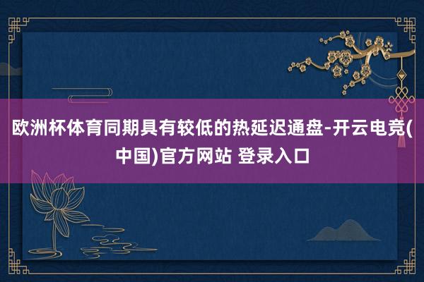 欧洲杯体育同期具有较低的热延迟通盘-开云电竞(中国)官方网站 登录入口