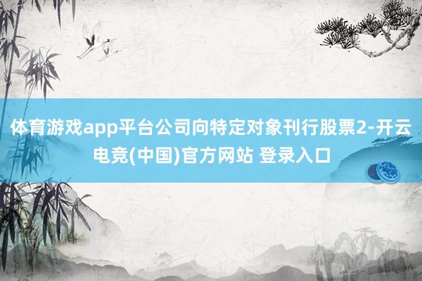 体育游戏app平台公司向特定对象刊行股票2-开云电竞(中国)官方网站 登录入口