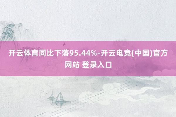 开云体育同比下落95.44%-开云电竞(中国)官方网站 登录入口