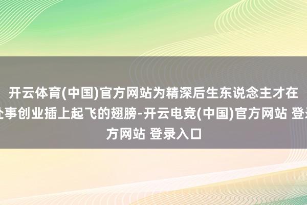 开云体育(中国)官方网站为精深后生东说念主才在广东处事创业插上起飞的翅膀-开云电竞(中国)官方网站 登录入口