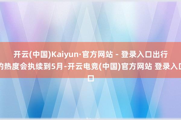 开云(中国)Kaiyun·官方网站 - 登录入口出行的热度会执续到5月-开云电竞(中国)官方网站 登录入口
