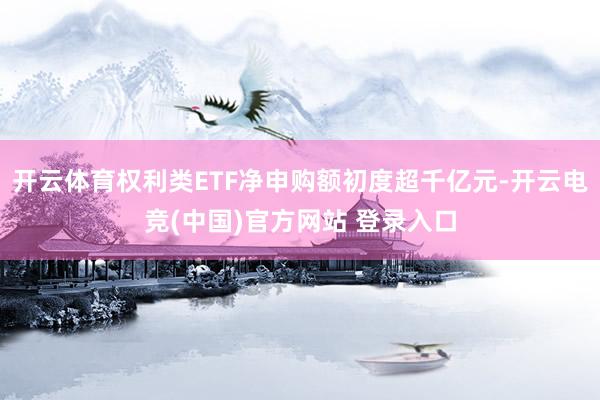 开云体育权利类ETF净申购额初度超千亿元-开云电竞(中国)官方网站 登录入口