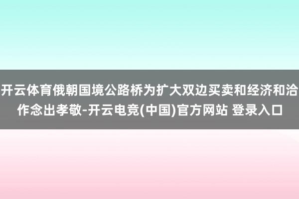 开云体育俄朝国境公路桥为扩大双边买卖和经济和洽作念出孝敬-开云电竞(中国)官方网站 登录入口