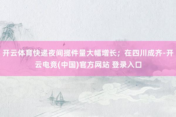 开云体育快递夜间揽件量大幅增长；在四川成齐-开云电竞(中国)官方网站 登录入口