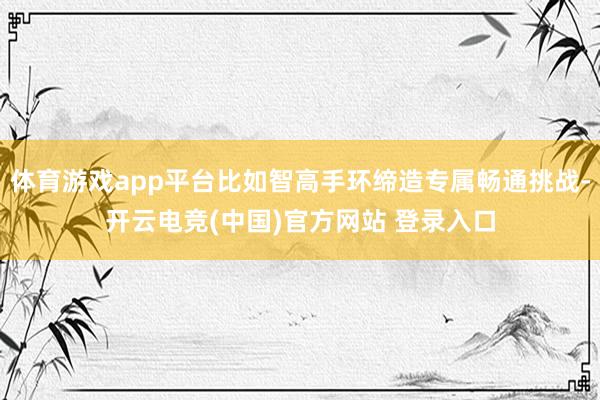 体育游戏app平台比如智高手环缔造专属畅通挑战-开云电竞(中国)官方网站 登录入口