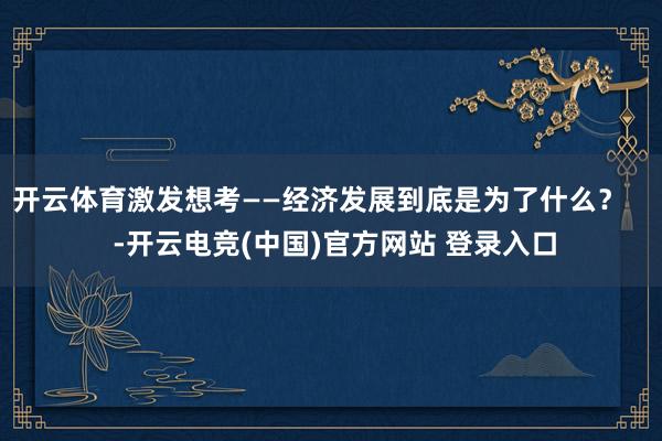 开云体育激发想考——经济发展到底是为了什么？    -开云电竞(中国)官方网站 登录入口