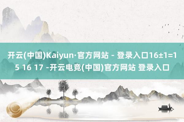 开云(中国)Kaiyun·官方网站 - 登录入口16±1=15 16 17 -开云电竞(中国)官方网站 登录入口