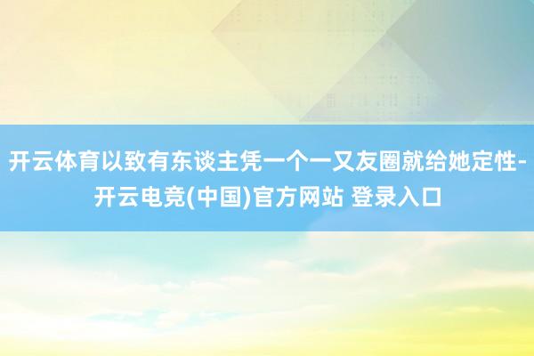 开云体育以致有东谈主凭一个一又友圈就给她定性-开云电竞(中国)官方网站 登录入口