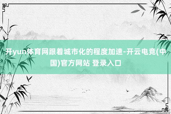 开yun体育网跟着城市化的程度加速-开云电竞(中国)官方网站 登录入口