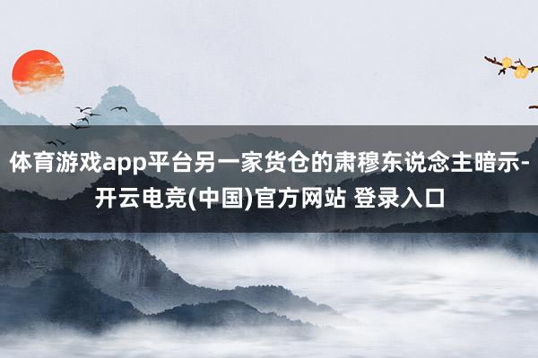 体育游戏app平台另一家货仓的肃穆东说念主暗示-开云电竞(中国)官方网站 登录入口